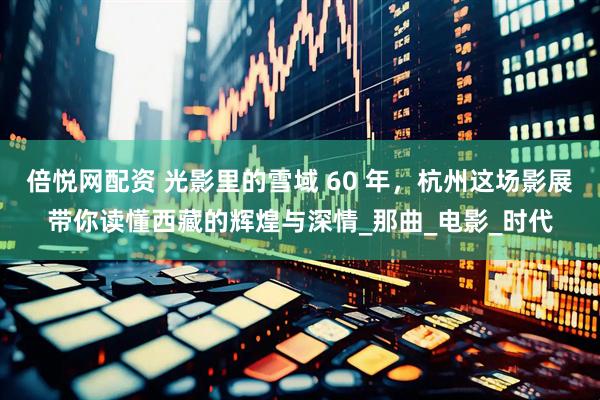 倍悦网配资 光影里的雪域 60 年，杭州这场影展带你读懂西藏的辉煌与深情_那曲_电影_时代