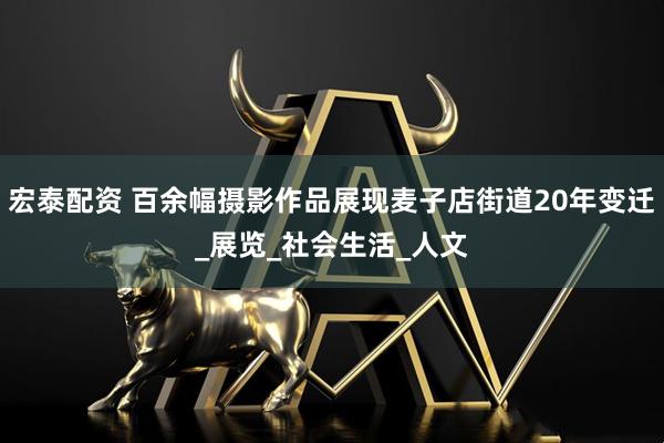 宏泰配资 百余幅摄影作品展现麦子店街道20年变迁_展览_社会生活_人文