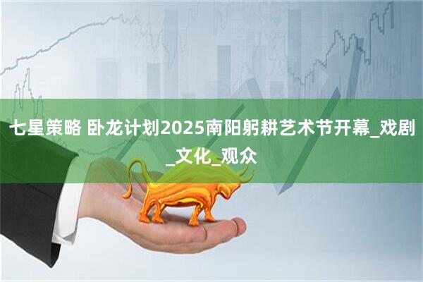 七星策略 卧龙计划2025南阳躬耕艺术节开幕_戏剧_文化_观众