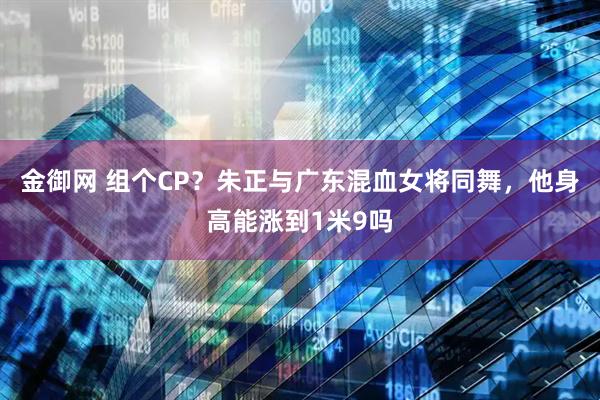 金御网 组个CP？朱正与广东混血女将同舞，他身高能涨到1米9吗