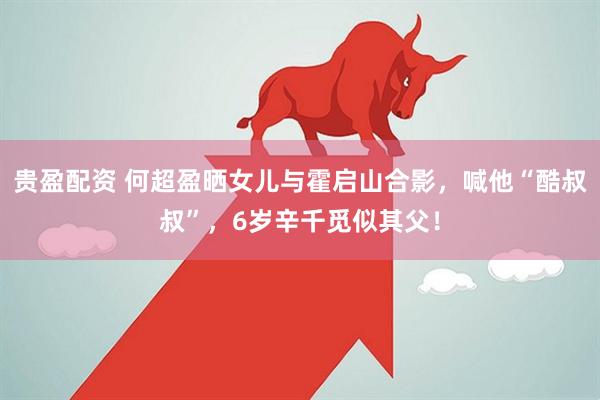 贵盈配资 何超盈晒女儿与霍启山合影，喊他“酷叔叔”，6岁辛千觅似其父！