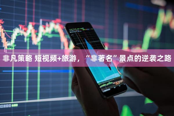 非凡策略 短视频+旅游，“非著名”景点的逆袭之路