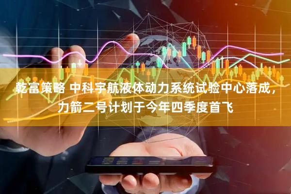 乾富策略 中科宇航液体动力系统试验中心落成，力箭二号计划于今年四季度首飞