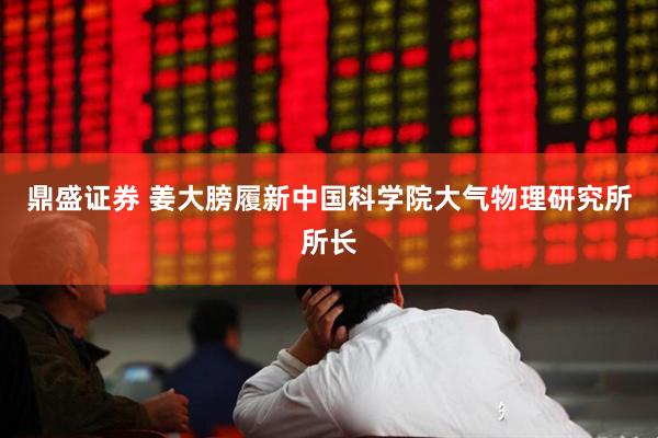鼎盛证券 姜大膀履新中国科学院大气物理研究所所长