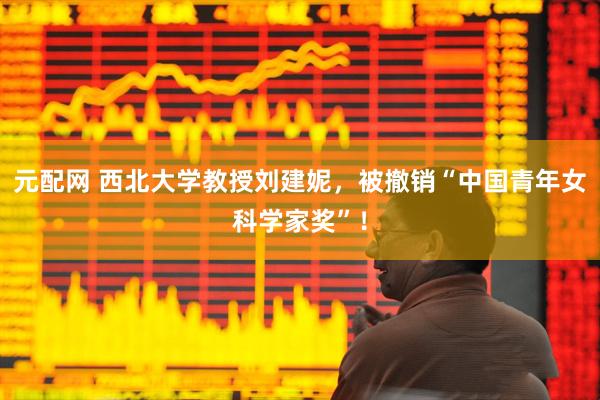 元配网 西北大学教授刘建妮，被撤销“中国青年女科学家奖”！