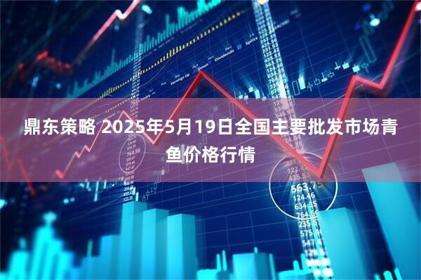 鼎东策略 2025年5月19日全国主要批发市场青鱼价格行情
