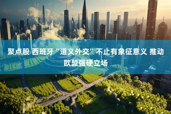 聚点股 西班牙“道义外交”不止有象征意义 推动欧盟强硬立场