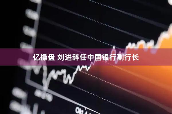 亿操盘 刘进辞任中国银行副行长