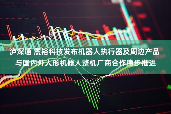 泸深通 震裕科技发布机器人执行器及周边产品 与国内外人形机器人整机厂商合作稳步推进